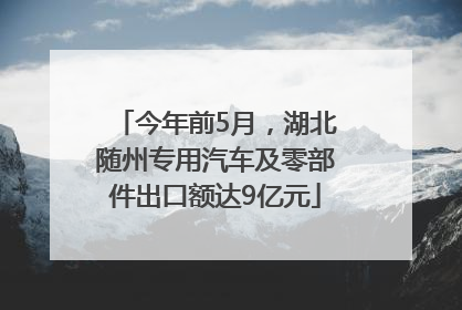 今年前5月，湖北随州专用汽车及零部件出口额达9亿元