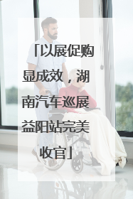 以展促购显成效，湖南汽车巡展益阳站完美收官