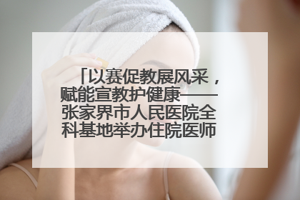 以赛促教展风采，赋能宣教护健康——张家界市人民医院全科基地举办住院医师健康宣教比赛