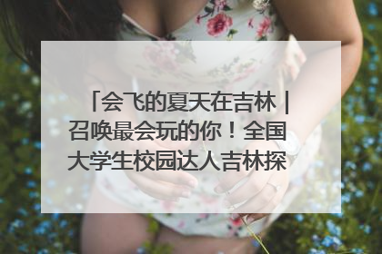 会飞的夏天在吉林｜召唤最会玩的你！全国大学生校园达人吉林探线活动招募中