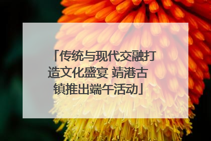 传统与现代交融打造文化盛宴 靖港古镇推出端午活动