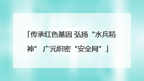 传承红色基因 弘扬“水兵精神” 广元织密“安全网”