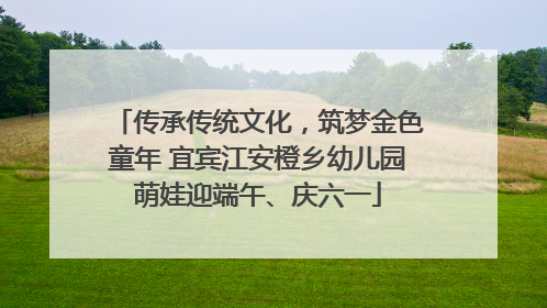 传承传统文化，筑梦金色童年 宜宾江安橙乡幼儿园萌娃迎端午、庆六一