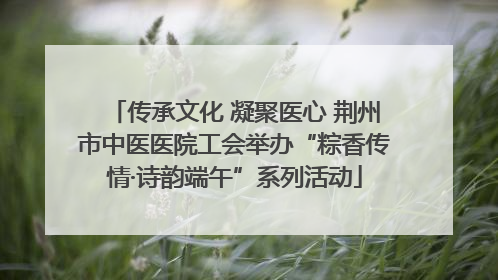 传承文化 凝聚医心 荆州市中医医院工会举办“粽香传情·诗韵端午”系列活动