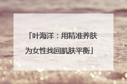 叶海洋：用精准养肤为女性找回肌肤平衡