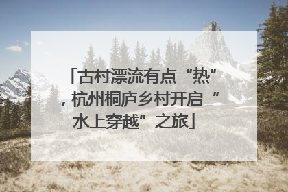 古村漂流有点“热”，杭州桐庐乡村开启“水上穿越”之旅