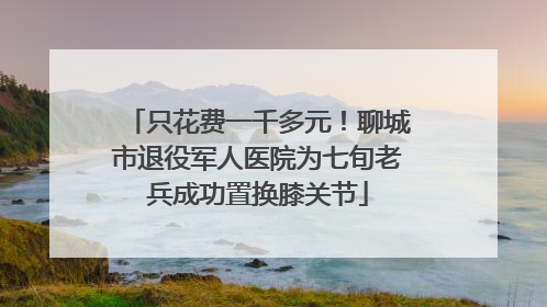 只花费一千多元！聊城市退役军人医院为七旬老兵成功置换膝关节