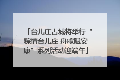 台儿庄古城将举行“粽情台儿庄 舟歌赋安康”系列活动迎端午
