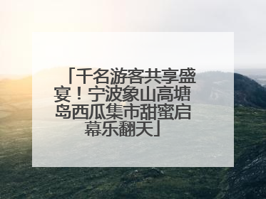 千名游客共享盛宴！宁波象山高塘岛西瓜集市甜蜜启幕乐翻天