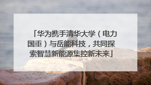 华为携手清华大学（电力国重）与岳能科技，共同探索智慧新能源集控新未来