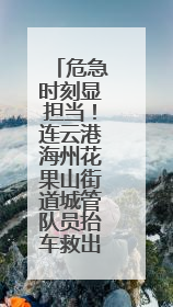 危急时刻显担当！连云港海州花果山街道城管队员抬车救出被困车主