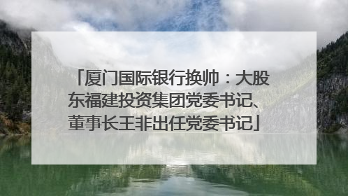 厦门国际银行换帅：大股东福建投资集团党委书记、董事长王非出任党委书记