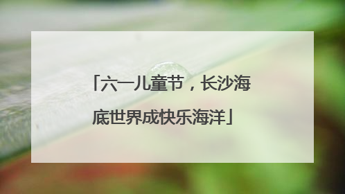 六一儿童节，长沙海底世界成快乐海洋