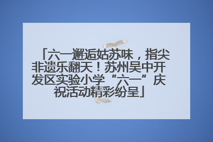 六一邂逅姑苏味，指尖非遗乐翻天！苏州吴中开发区实验小学“六一”庆祝活动精彩纷呈
