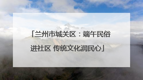 兰州市城关区：端午民俗进社区 传统文化润民心