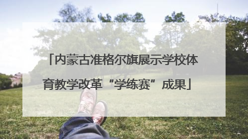 内蒙古准格尔旗展示学校体育教学改革“学练赛”成果