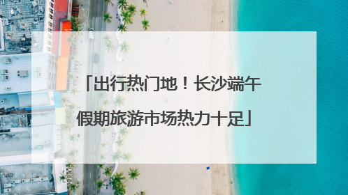 出行热门地！长沙端午假期旅游市场热力十足