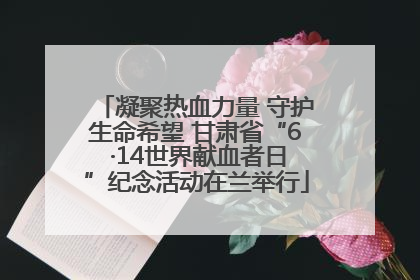 凝聚热血力量 守护生命希望 甘肃省“6 ·14世界献血者日”纪念活动在兰举行