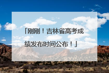 刚刚！吉林省高考成绩发布时间公布！