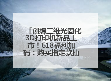 创想三维光固化3D打印机新品上市！618福利加码：购买指定款抽免单，60台3D打印机直接送