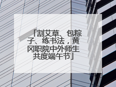 割艾草、包粽子、练书法，黄冈职院中外师生共度端午节
