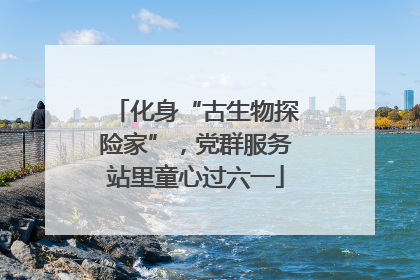化身“古生物探险家”，党群服务站里童心过六一