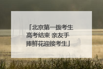 北京第一拨考生高考结束 亲友手捧鲜花迎接考生