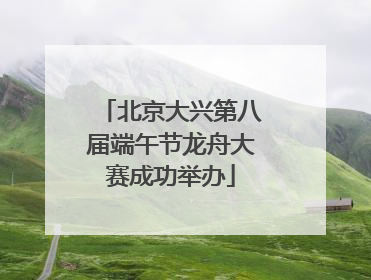 北京大兴第八届端午节龙舟大赛成功举办