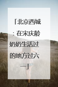 北京西城：在宋庆龄奶奶生活过的地方过六一