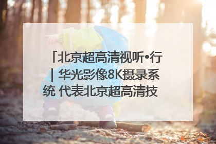 北京超高清视听•行｜华光影像8K摄录系统 代表北京超高清技术站上国家舞台