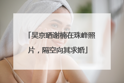 吴京晒谢楠在珠峰照片，隔空向其求婚