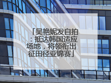吴艳妮发自拍：抵达韩国适应场地，将领衔出征田径亚锦赛