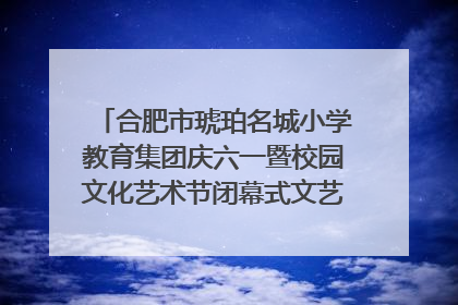 合肥市琥珀名城小学教育集团庆六一暨校园文化艺术节闭幕式文艺汇演圆满举行