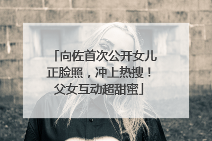 向佐首次公开女儿正脸照，冲上热搜！父女互动超甜蜜