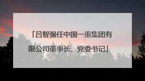 吕智强任中国一重集团有限公司董事长、党委书记