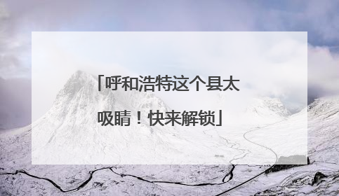 呼和浩特这个县太吸睛！快来解锁