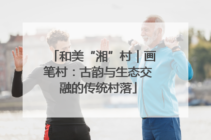 和美“湘”村｜画笔村：古韵与生态交融的传统村落