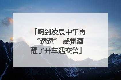 喝到凌晨中午再“透透” 感觉酒醒了开车遇交警