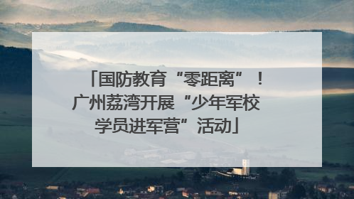 国防教育“零距离”！广州荔湾开展“少年军校学员进军营”活动