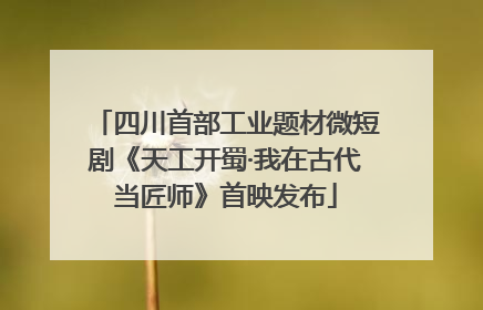 四川首部工业题材微短剧《天工开蜀·我在古代当匠师》首映发布