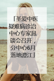 圣爱中医疑难病诊治中心专家恳谈会召开，分中心6月落地澄江