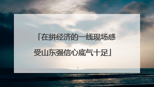 在拼经济的一线现场感受山东强信心底气十足