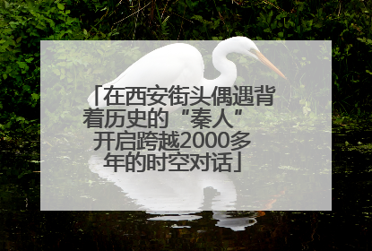 在西安街头偶遇背着历史的“秦人” 开启跨越2000多年的时空对话