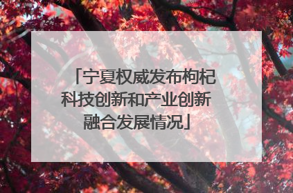 宁夏权威发布枸杞科技创新和产业创新融合发展情况