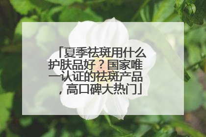 夏季祛斑用什么护肤品好？国家唯一认证的祛斑产品，高口碑大热门