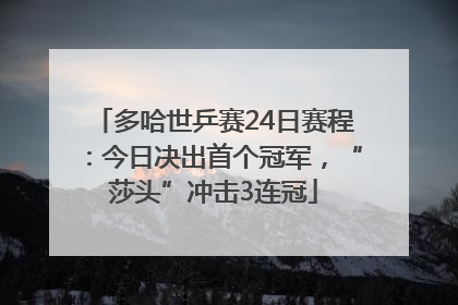 多哈世乒赛24日赛程：今日决出首个冠军，“莎头”冲击3连冠