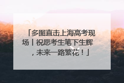 多图直击上海高考现场丨祝愿考生笔下生辉，未来一路繁花！