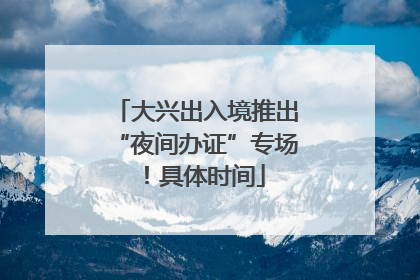 大兴出入境推出“夜间办证”专场！具体时间