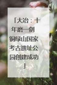 大冶：十年磨一剑 铜绿山国家考古遗址公园创建成功
