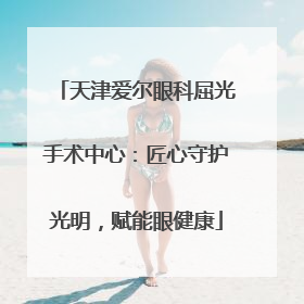 天津爱尔眼科屈光手术中心：匠心守护光明，赋能眼健康